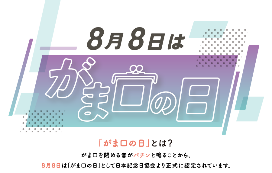「がま口の日」とは？
がま口を閉める音がパチンと鳴ることから、
8月8日は「がま口の日」として日本記念日協会より正式に認定されています。